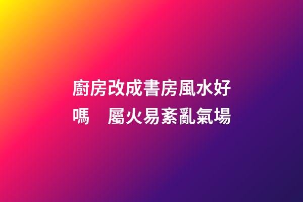 廚房改成書房風水好嗎　屬火易紊亂氣場